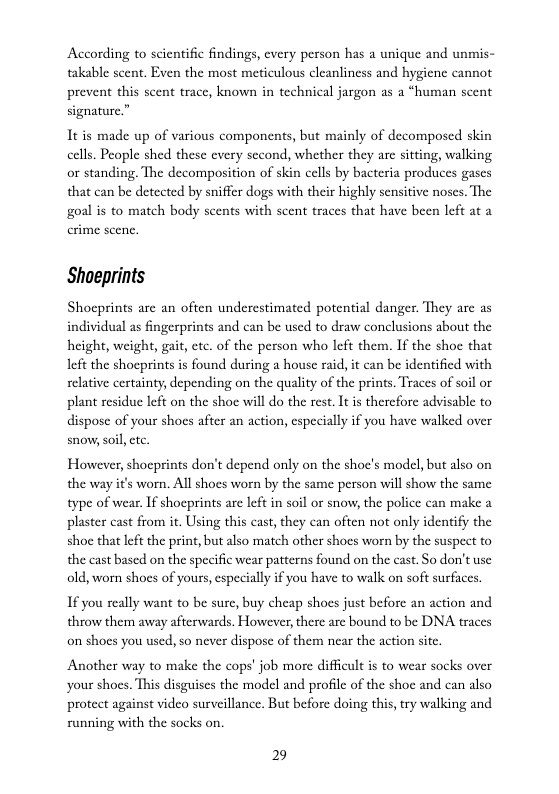 According to scientific findings, every person has a unique and unmis- takable scent. Even the most meticulous cleanliness and hygiene cannot prevent this scent trace, known in technical jargon as a “human scent signature.”  It is made up of various components, but mainly of decomposed skin cells. People shed these every second, whether they are sitting, walking or standing. The decomposition of skin cells by bacteria produces gascs that can be detected by sniffer dogs with their highly sensitive noses. The goal is to match body scents with scent traces that have been left at a  Shoeprints  Shocprints are an often underestimated potential danger. They are as individual as fingerprints and can be used to draw conclusions about the height, weight, gait, ctc. of the person who left them. If the shoe that left the shocprints is found during a house raid, it can be identified with relative certainty, depending on the quality of the prints. Traces of soil or plant residuc left on the shoe will do the rest. It i therefore advisable to dispose of your shoes after an action, especially if you have walked over snow,soil .  However, shocprints don’t depend only on the shoe’s model, but also on the way it’s worn. All shoes worn by the same person will show the same type of wear. If shoceprints are left in soil or snow, the police can make a plaster cast from it. Using this cast, they can often not only identify the shoc that left the print, but also match other shoes worn by the suspect to the cast based on the specific wear patterns found on the cast. So don’t use old, worn shoes of yours, especially i you have to walk on soft surfaces.  If you really want to be sure, buy cheap shoes just before an action and throw them away afterwards. However, there are bound to be DNA traces on shoes you used, so never dispose of them near the action site.  Another way to make the cops’ job more difficult is to wear socks over your shocs. This disguises the model and profile of the shoc and can also protect against video surveillance. But before doing this, try walking and running with the socks on.  29 